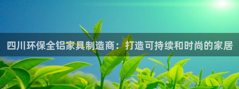 杏耀平台代理登录网址是什么：四川环保全铝家具制造商：打造可持